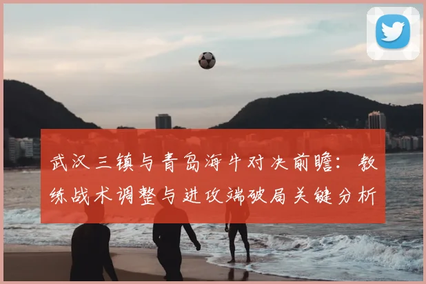 武汉三镇与青岛海牛对决前瞻：教练战术调整与进攻端破局关键分析