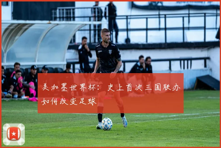 美加墨世界杯：史上首次三国联办如何改变足球