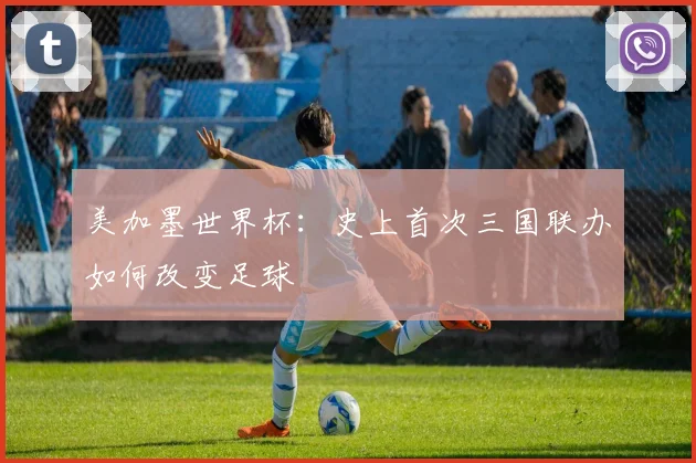 美加墨世界杯:史上首次三国联办如何改变足球